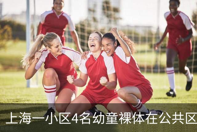 上海一小区4名幼童裸体在公共区域跑动，妈妈称“管不住”，邻居：上周刚搬来，该租户目前已经搬走