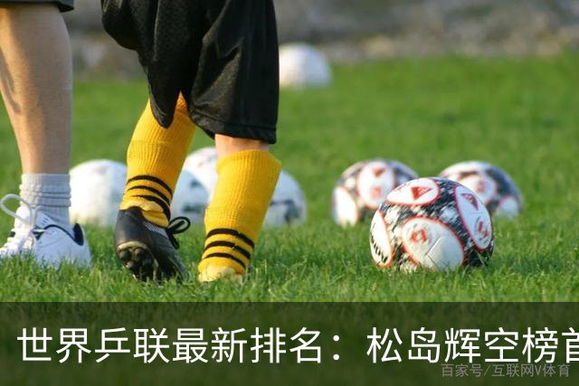 世界乒联最新排名：松岛辉空榜首王楚钦第5 王曼昱领跑女单