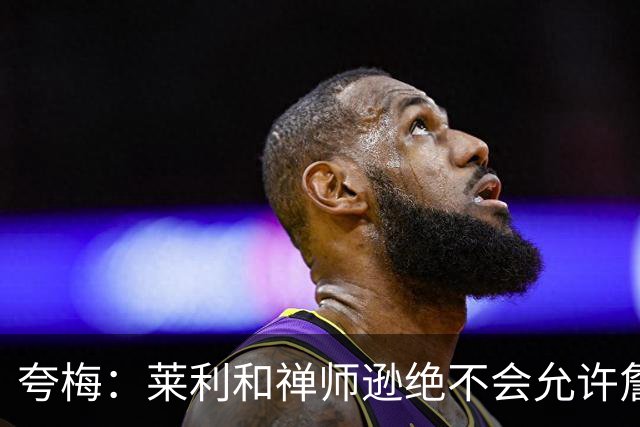 夸梅：莱利和禅师逊绝不会允许詹姆斯式篡权 这种巨星心态毁了NBA