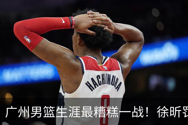 广州男篮生涯最糟糕一战！徐昕罚球4中0+4失误 正负值-48倒数