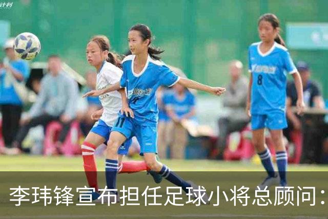 李玮锋宣布担任足球小将总顾问：董路是我的贵人恩人 不可能和他决裂