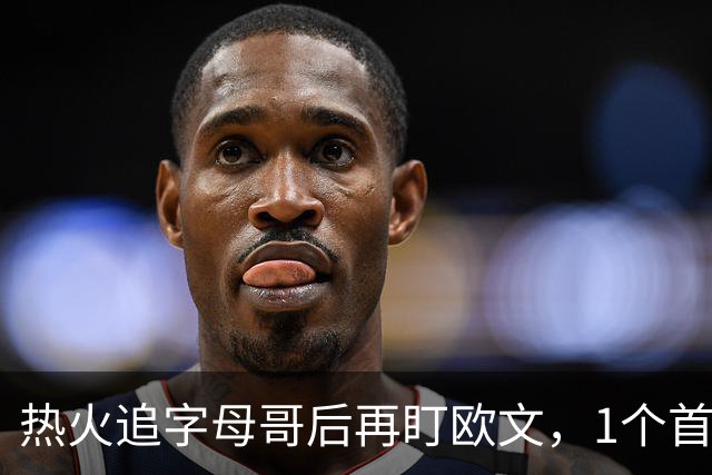 热火追字母哥后再盯欧文，1个首轮签够吗？