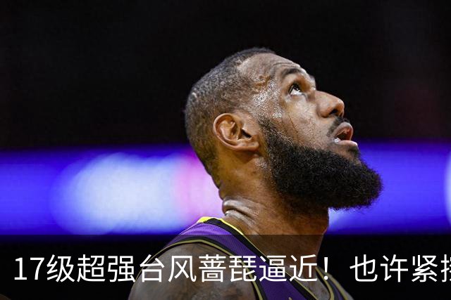 17级超强台风蔷琵逼近！也许紧擦浙江，24日前后可能要大拐弯