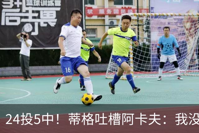 24投5中！蒂格吐槽阿卡夫：我没见过这么头铁的新秀
