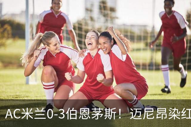 AC米兰0-3伯恩茅斯！迈尼昂染红送点，伯恩茅斯三连胜