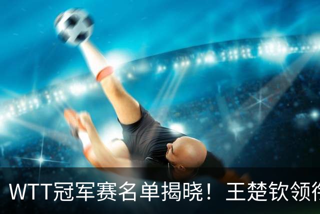 WTT冠军赛名单揭晓！王楚钦领衔出战，孙颖莎再度征战，蒯曼惊喜入选